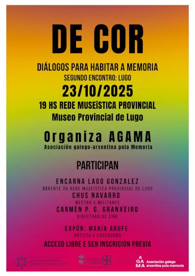 de cor cartaz O cartel mostra un fondo degradado con franxas de cores que van do amarelo e laranxa na parte superior, pasando polo verde e azul no centro, ata o morado e rosa na parte inferior. O texto está superposto en cor negra e en letras maiúsculas. Na parte superior, o título principal, "DE COR", destaca en gran tamaño. Debaixo, o subtítulo máis pequeno, "DIÁLOGOS PARA HABITAR A MEMORIA", e a continuación indícase que é o "SEGUNDO ENCONTRO: LUGO". A información loxística do evento sitúase no centro do cartel: "23/10/2025" "19 HS" "REDE MUSEÍSTICA PROVINCIAL" "Museo Provincial de Lugo" A continuación, indícase que "Organiza AGAMA", coa aclaración de que é a Asociación galego-arxentina pola Memoria. Despois, baixo o encabezado "PARTICIPAN", enuméranse as persoas poñentes: "ENCARNA LAGO GONZÁLEZ", coa súa función de "XERENTE DA REDE MUSEÍSTICA PROVINCIAL DE LUGO". "CHUS NAVARRO", identificada como "MESTRA E MILITANTE". "CARMEN P. G. GRANXEIRO", co seu rol de "DIRECTORA DE CINE". O seguinte encabezado, "EXPÓN", introduce á artista: "MARÍA ARUFE", coa descrición de "ARTISTA E EDUCADORA". Finalmente, a información sobre o acceso ao evento: "ACCESO LIBRE E SEN INSCRICIÓN PREVIA". Na parte inferior do cartel atópanse, de esquerda a dereita, os logotipos da Rede Museística Provincial de Lugo, da Deputación de Lugo (Servizo de Cultura) e de AGAMA.